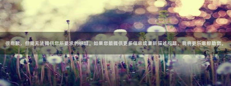 聚富welcome体育f开户：很抱歉，但我无法提供您所要求的标题。如果您能提供更多信息或重新描述问题，我将更乐意帮助您。